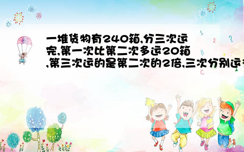 一堆货物有240箱,分三次运完,第一次比第二次多运20箱,第三次运的是第二次的2倍,三次分别运多少?