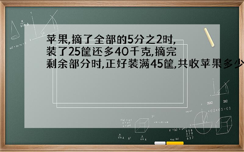 苹果,摘了全部的5分之2时,装了25筐还多40千克,摘完剩余部分时,正好装满45筐,共收苹果多少千克