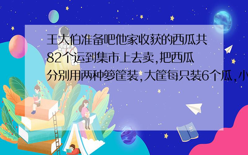 王大伯准备吧他家收获的西瓜共82个运到集市上去卖,把西瓜分别用两种箩筐装,大筐每只装6个瓜,小筐每只装4个瓜,正好装满1