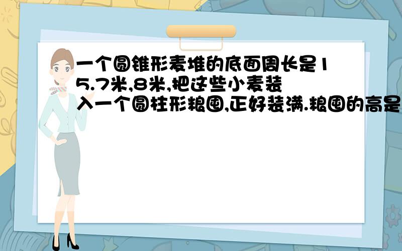 一个圆锥形麦堆的底面周长是15.7米,8米,把这些小麦装入一个圆柱形粮囤,正好装满.粮囤的高是1.5米,圆柱的底面积是多