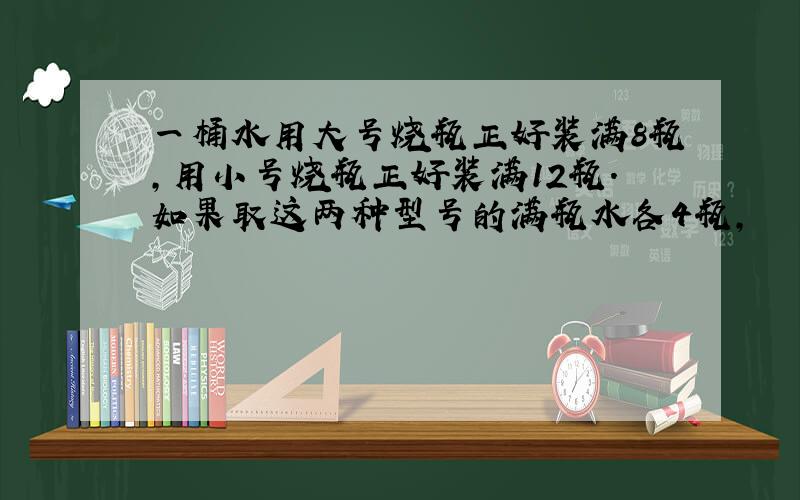 一桶水用大号烧瓶正好装满8瓶,用小号烧瓶正好装满12瓶.如果取这两种型号的满瓶水各4瓶,