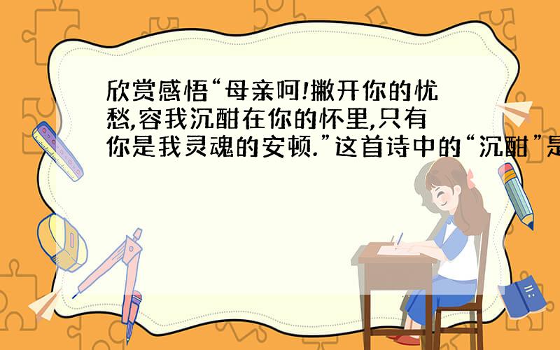 欣赏感悟“母亲呵!撇开你的忧愁,容我沉酣在你的怀里,只有你是我灵魂的安顿.”这首诗中的“沉酣”是什么意思?母亲有忧愁,诗