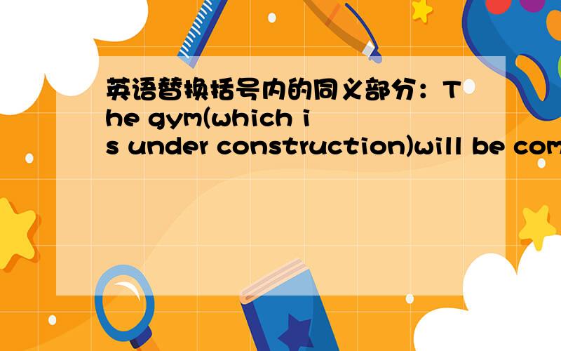 英语替换括号内的同义部分：The gym(which is under construction)will be com