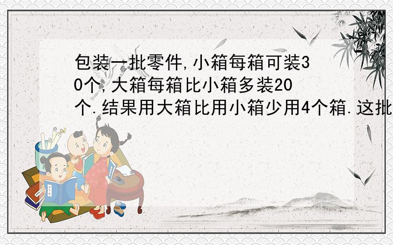 包装一批零件,小箱每箱可装30个,大箱每箱比小箱多装20个.结果用大箱比用小箱少用4个箱.这批零件共有多少个?