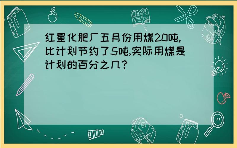 红星化肥厂五月份用煤20吨,比计划节约了5吨,实际用煤是计划的百分之几?