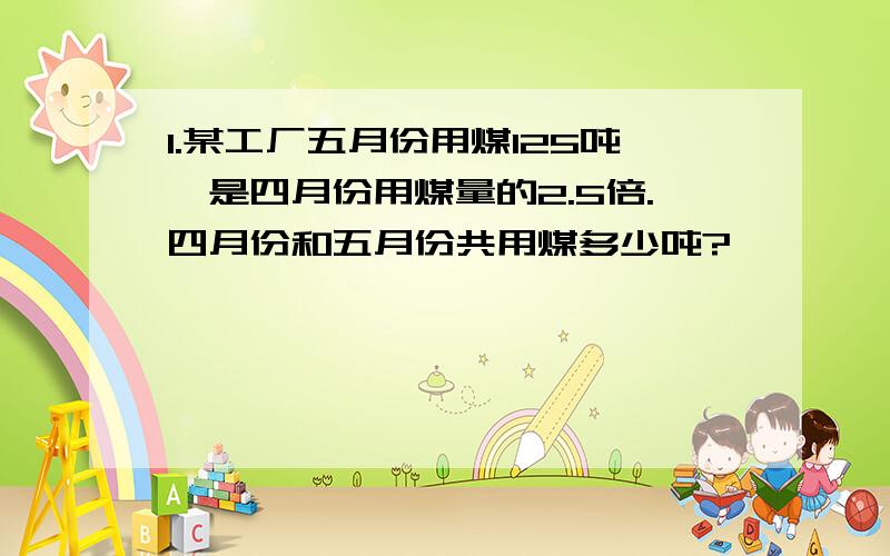 1.某工厂五月份用煤125吨,是四月份用煤量的2.5倍.四月份和五月份共用煤多少吨?