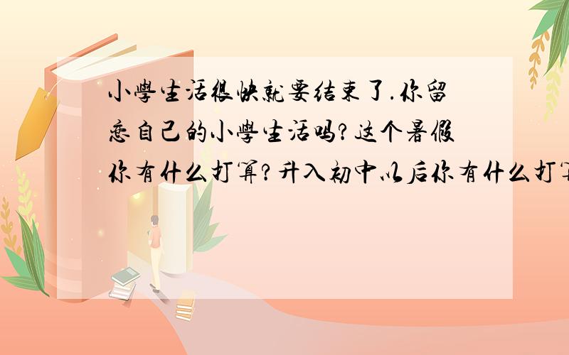 小学生活很快就要结束了.你留恋自己的小学生活吗?这个暑假你有什么打算?升入初中以后你有什么打算?