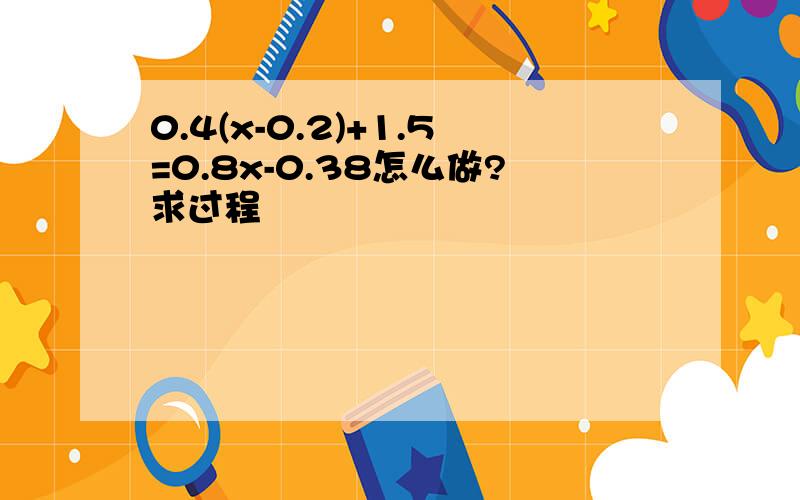 0.4(x-0.2)+1.5=0.8x-0.38怎么做?求过程