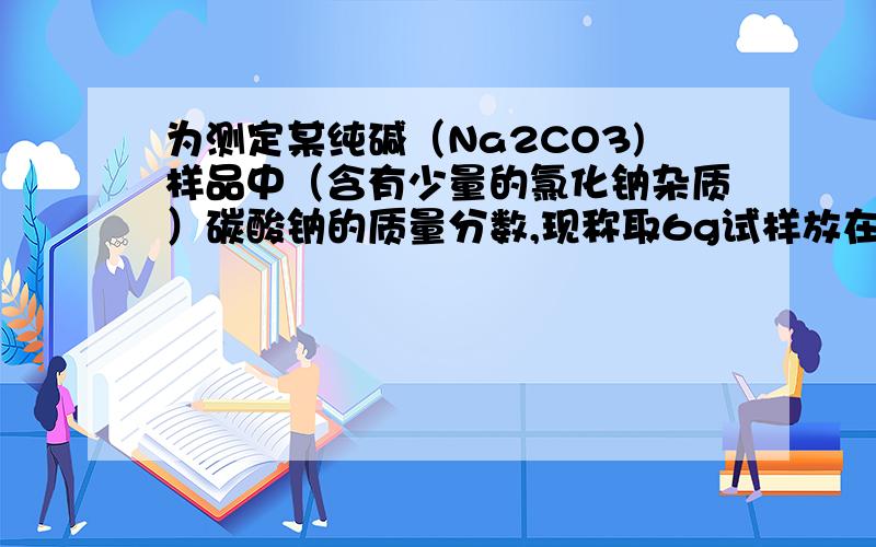 为测定某纯碱（Na2CO3)样品中（含有少量的氯化钠杂质）碳酸钠的质量分数,现称取6g试样放在烧杯中并滴入稀盐酸,当稀盐