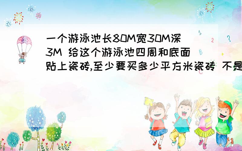 一个游泳池长80M宽30M深3M 给这个游泳池四周和底面贴上瓷砖,至少要买多少平方米瓷砖 不是瓷砖面积是要买多