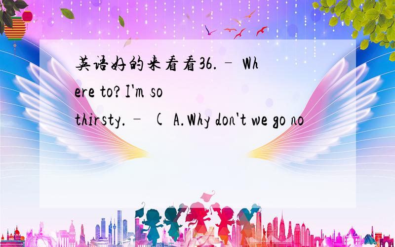 英语好的来看看36.– Where to?I'm so thirsty.– ( A.Why don't we go no