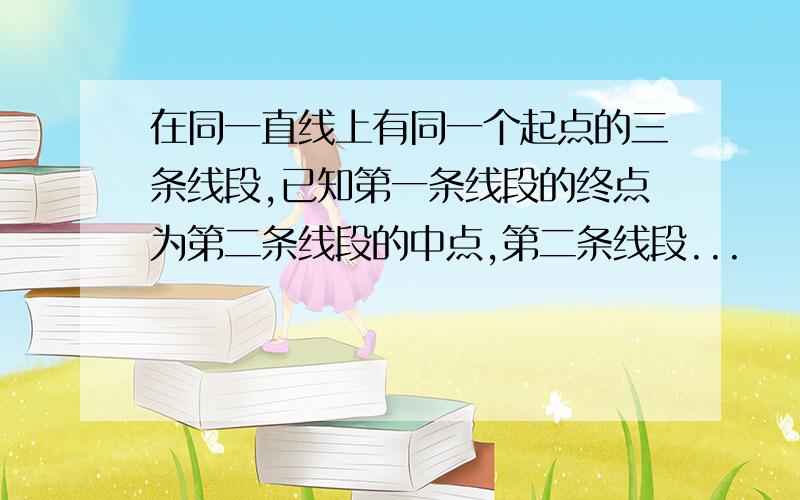 在同一直线上有同一个起点的三条线段,已知第一条线段的终点为第二条线段的中点,第二条线段...