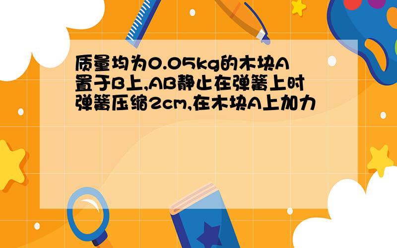 质量均为0.05kg的木块A置于B上,AB静止在弹簧上时弹簧压缩2cm,在木块A上加力