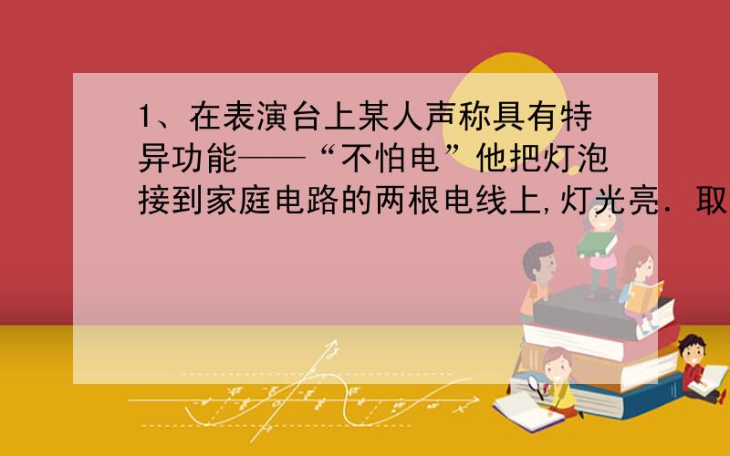 1、在表演台上某人声称具有特异功能——“不怕电”他把灯泡接到家庭电路的两根电线上,灯光亮．取下灯泡后,他用双手同时抓住两