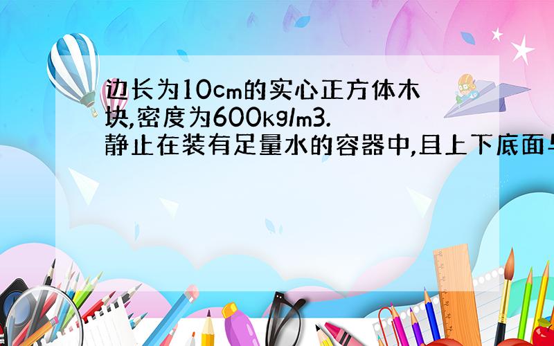 边长为10cm的实心正方体木块,密度为600kg/m3.静止在装有足量水的容器中,且上下底面与水面平行.1.求木块的质量