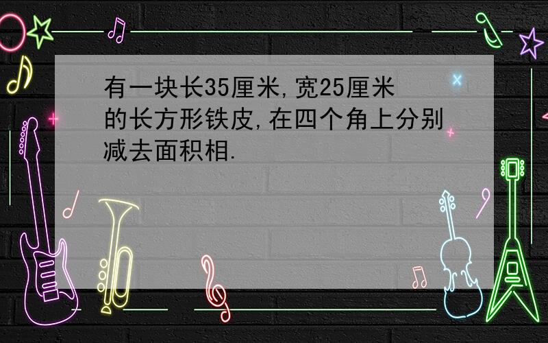 有一块长35厘米,宽25厘米的长方形铁皮,在四个角上分别减去面积相.