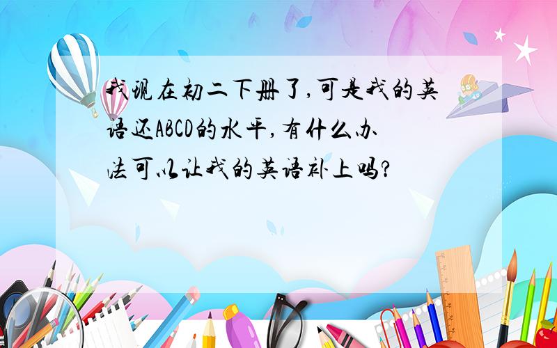 我现在初二下册了,可是我的英语还ABCD的水平,有什么办法可以让我的英语补上吗?