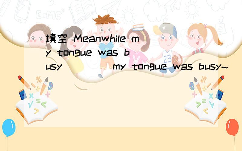 填空 Meanwhile my tongue was busy ____my tongue was busy~