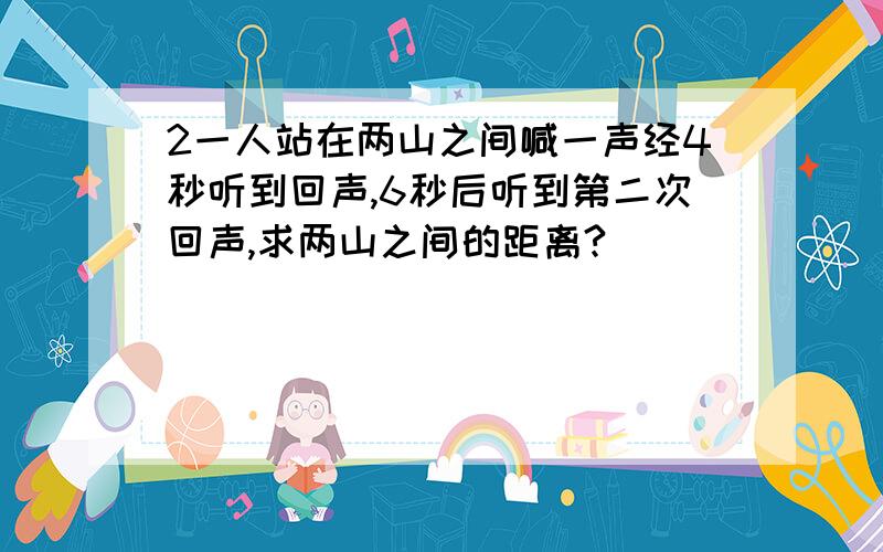 2一人站在两山之间喊一声经4秒听到回声,6秒后听到第二次回声,求两山之间的距离?