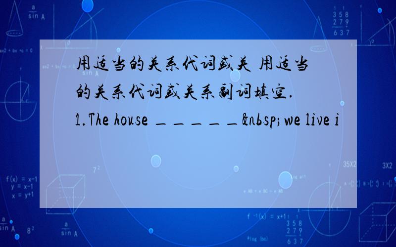 用适当的关系代词或关 用适当的关系代词或关系副词填空. 1.The house _____ we live i