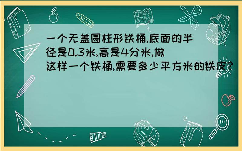 一个无盖圆柱形铁桶,底面的半径是0.3米,高是4分米,做这样一个铁桶,需要多少平方米的铁皮?