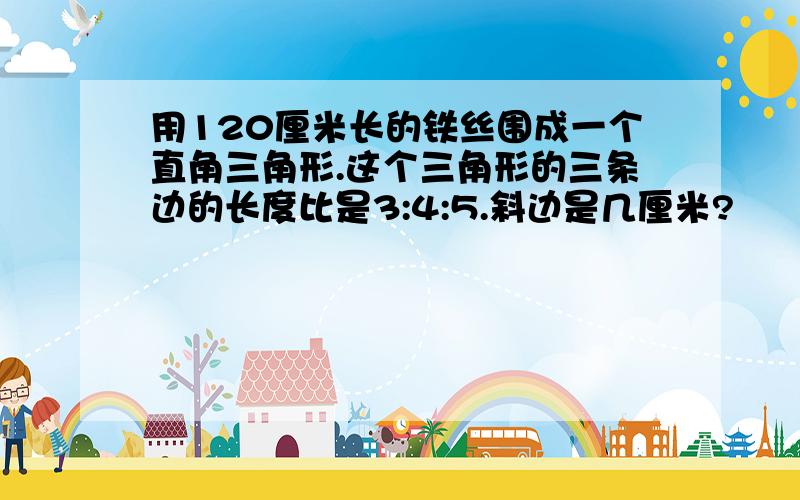 用120厘米长的铁丝围成一个直角三角形.这个三角形的三条边的长度比是3:4:5.斜边是几厘米?