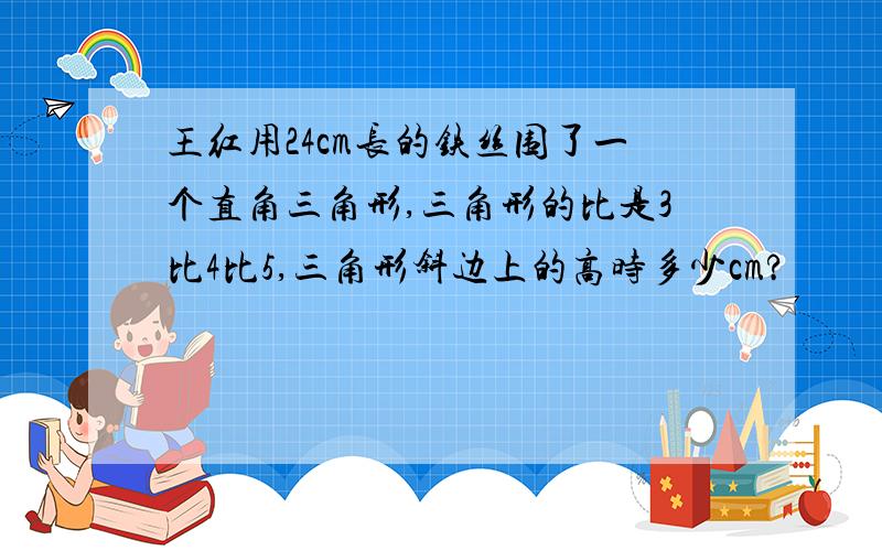 王红用24cm长的铁丝围了一个直角三角形,三角形的比是3比4比5,三角形斜边上的高时多少cm?