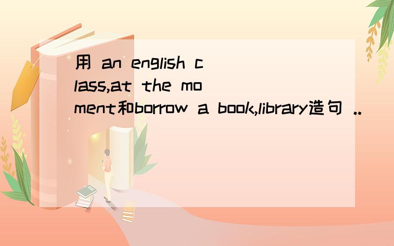 用 an english class,at the moment和borrow a book,library造句 ..