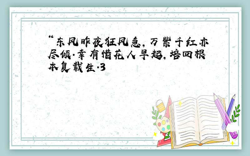 “东风昨夜狂风急,万紫千红亦尽倾.幸有惜花人早起,培回根本复载生.3