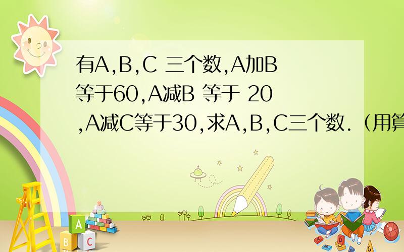 有A,B,C 三个数,A加B等于60,A减B 等于 20,A减C等于30,求A,B,C三个数.（用算术方法解答）