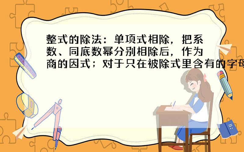 整式的除法：单项式相除，把系数、同底数幂分别相除后，作为商的因式；对于只在被除式里含有的字母，则连同它的指数一起作为商的