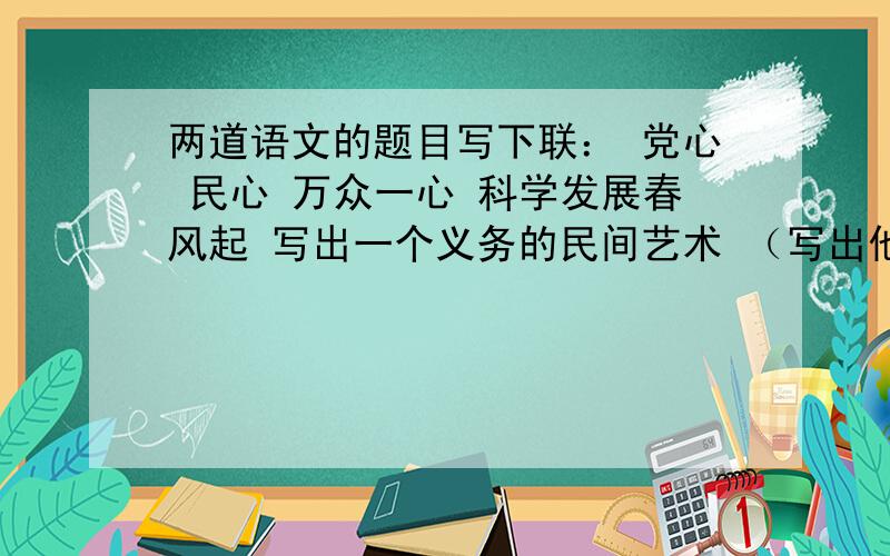 两道语文的题目写下联： 党心 民心 万众一心 科学发展春风起 写出一个义务的民间艺术 （写出他的特点）