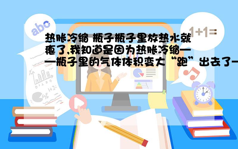 热胀冷缩 瓶子瓶子里放热水就瘪了,我知道是因为热胀冷缩——瓶子里的气体体积变大“跑”出去了——里面压强小于大气压强我想问