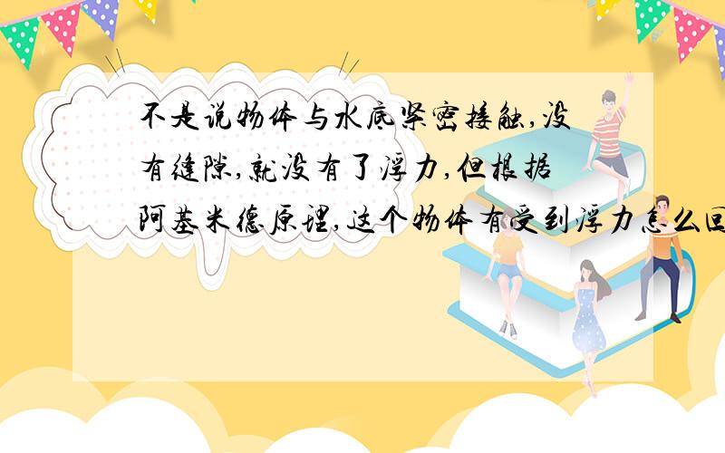 不是说物体与水底紧密接触,没有缝隙,就没有了浮力,但根据阿基米德原理,这个物体有受到浮力怎么回事?