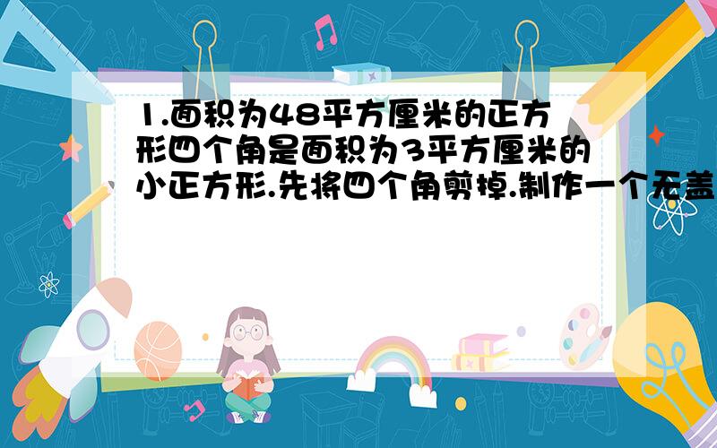 1.面积为48平方厘米的正方形四个角是面积为3平方厘米的小正方形.先将四个角剪掉.制作一个无盖的长方形盒子,求这个长方体