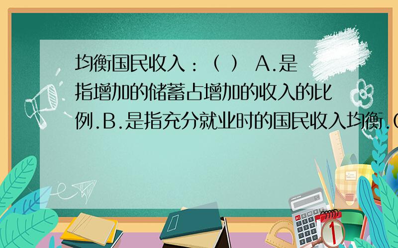 均衡国民收入：（ ） A.是指增加的储蓄占增加的收入的比例.B.是指充分就业时的国民收入均衡.C.是指