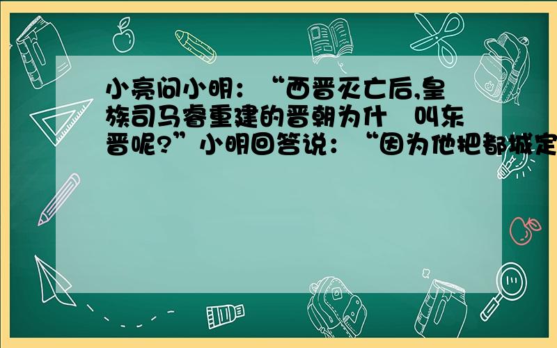 小亮问小明：“西晋灭亡后,皇族司马睿重建的晋朝为什麼叫东晋呢?”小明回答说：“因为他把都城定在长安以东的洛阳,所以历史上