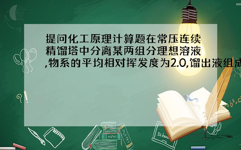 提问化工原理计算题在常压连续精馏塔中分离某两组分理想溶液,物系的平均相对挥发度为2.0,馏出液组成为0.96,（易挥发组