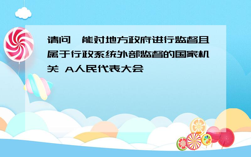 请问,能对地方政府进行监督且属于行政系统外部监督的国家机关 A人民代表大会