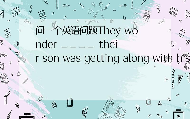 问一个英语问题They wonder ____ their son was getting along with his