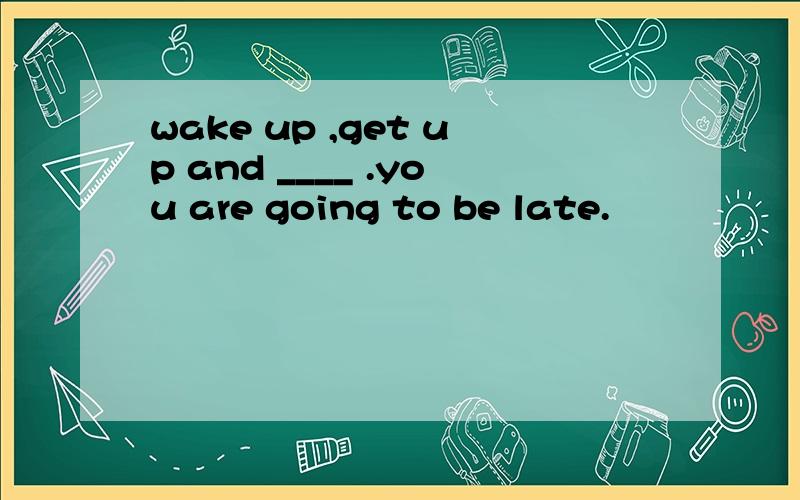 wake up ,get up and ____ .you are going to be late.