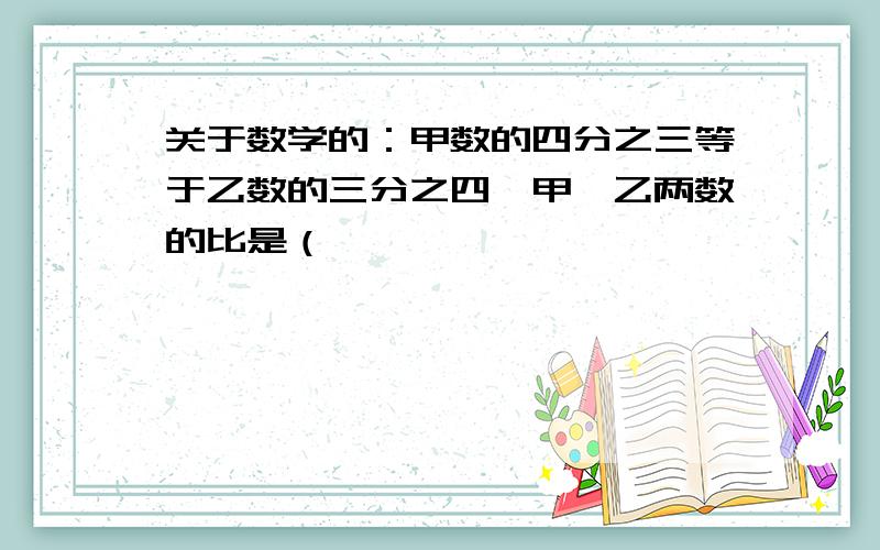 关于数学的：甲数的四分之三等于乙数的三分之四,甲、乙两数的比是（