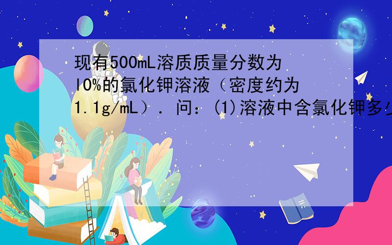 现有500mL溶质质量分数为l0%的氯化钾溶液（密度约为1.1g/mL）．问：(1)溶液中含氯化钾多少克?(2)将上述溶