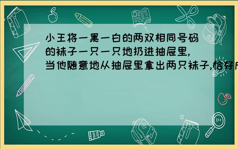 小王将一黑一白的两双相同号码的袜子一只一只地扔进抽屉里,当他随意地从抽屉里拿出两只袜子,恰好成双的概率是多大?