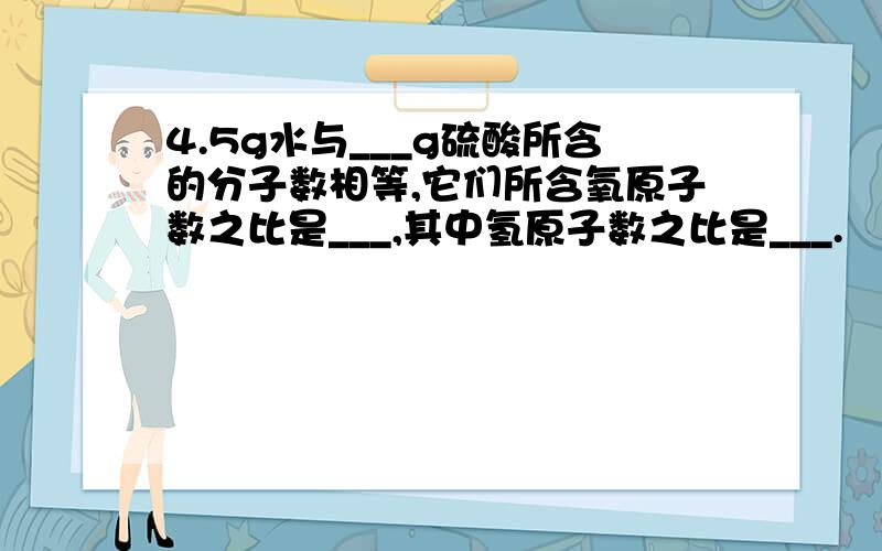 4.5g水与___g硫酸所含的分子数相等,它们所含氧原子数之比是___,其中氢原子数之比是___.