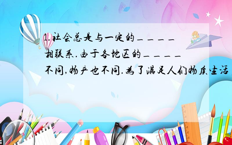 1.社会总是与一定的____相联系.由于各地区的____不同,物产也不同.为了满足人们物质生活多样化的需求,各地区之间就