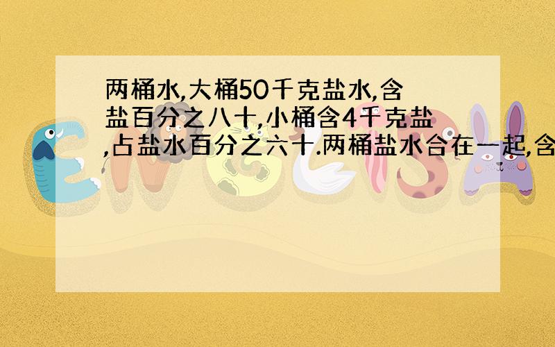 两桶水,大桶50千克盐水,含盐百分之八十,小桶含4千克盐,占盐水百分之六十.两桶盐水合在一起,含盐量是