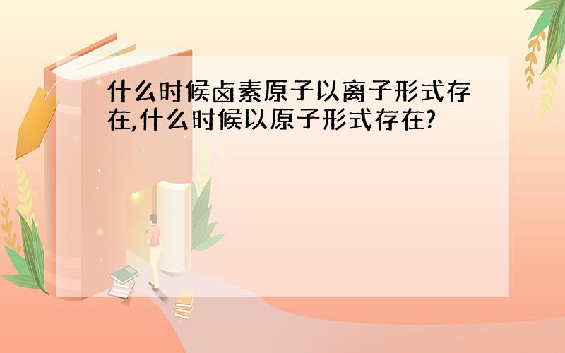 什么时候卤素原子以离子形式存在,什么时候以原子形式存在?