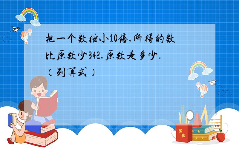 把一个数缩小10倍,所得的数比原数少342,原数是多少.（列算式）