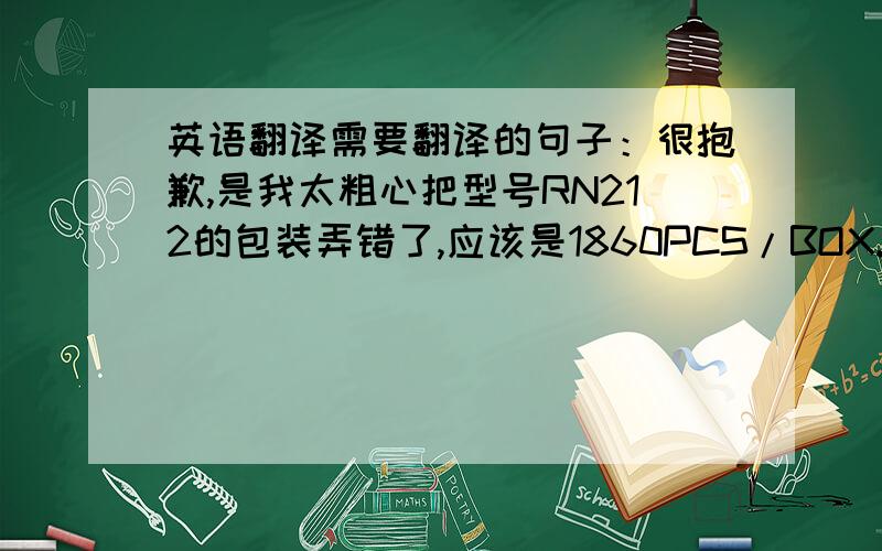 英语翻译需要翻译的句子：很抱歉,是我太粗心把型号RN212的包装弄错了,应该是1860PCS/BOX.请放心价格并没有出